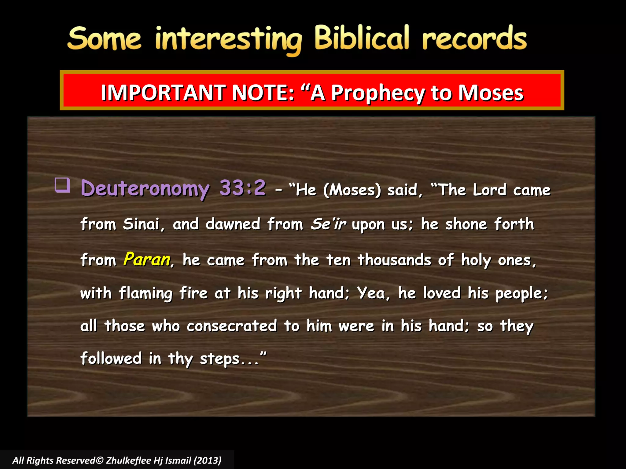 IMPORTANT NOTE: “A Prophecy to Moses

 Deuteronomy 33:2

– “He (Moses) said, “The Lord came

from Sinai, and dawned from Se’ir upon us; he shone forth
from Paran, he came from the ten thousands of holy ones,
with flaming fire at his right hand; Yea, he loved his people;
all those who consecrated to him were in his hand; so they
followed in thy steps...”

All Rights Reserved© Zhulkeflee Hj Ismail (2013)

 