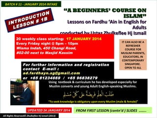 BATCH # 11 - JANUARY 2014 INTAKE

N
TIO
C
ODU # 1B
R
INT SON
LES

“A BEGINNERS’ COURSE ON
ISLAM”
Lessons on Fardhu ‘Ain in English for
Adults
conducted by Ustaz Zhulkeflee Hj Ismail

20 weekly class starting: 17 JANUARY 2014
Every Friday night @ 8pm – 10pm
Wisma Indah, 450 Changi Road,
#02-00 next to Masjid Kassim

IT CAN ALSO BE A
REFRESHER
COURSE FOR
MUSLIM PARENTS,
EDUCATORS, IN
CONTEMPORARY
SINGAPORE.
OPEN TO ALL

For further information and registration
contact E -mail :
ad.fardhayn.sg@gmail.com
or +65 81234669 / +65 96838279
Using textbook & curriculum he has developed especially for
Muslim converts and young Adult English-speaking Muslims.

“To seek knowledge is obligatory upon every Muslim (male & female)”
UPDATED 24 JANUARY 2014
All Rights Reserved© Zhulkeflee Hj Ismail (2013)

FROM FIRST LESSON (contn’d ) SLIDES .......

 