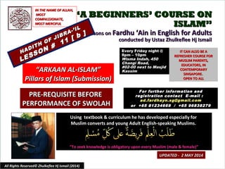 ““A BEGINNERS’ COURSE ONA BEGINNERS’ COURSE ON
ISLAM”ISLAM”
Lessons onLessons on Fardhu ‘Ain in English for AdultsFardhu ‘Ain in English for Adults
conducted by Ustaz Zhulkeflee Hj Ismailconducted by Ustaz Zhulkeflee Hj Ismail
Using textbook & curriculum he has developed especially forUsing textbook & curriculum he has developed especially for
Muslim converts and young Adult English-speaking Muslims.Muslim converts and young Adult English-speaking Muslims.
““To seek knowledge is obligatory upon every Muslim (male & female)”To seek knowledge is obligatory upon every Muslim (male & female)”
IT CAN ALSO BE AIT CAN ALSO BE A
REFRESHER COURSE FORREFRESHER COURSE FOR
MUSLIM PARENTS,MUSLIM PARENTS,
EDUCATORS, INEDUCATORS, IN
CONTEMPORARYCONTEMPORARY
SINGAPORE.SINGAPORE.
OPEN TO ALLOPEN TO ALL
1
UPDATED - 2 MAY 2014UPDATED - 2 MAY 2014
Every Friday night @Every Friday night @
8pm – 10pm8pm – 10pm
Wisma Indah, 450Wisma Indah, 450
Changi Road,Changi Road,
#02-00 next to Masjid#02-00 next to Masjid
KassimKassim
All Rights Reserved© Zhulkeflee Hj Ismail (2014)
““ARKAAN AL-ISLAM”ARKAAN AL-ISLAM”
Pillars of Islam (Submission)Pillars of Islam (Submission)
IN THE NAME OF ALLAH,IN THE NAME OF ALLAH,
MOSTMOST
COMPASSIONATE,COMPASSIONATE,
MOST MERCIFULMOST MERCIFUL
For further information andFor further information and
registration contact Eregistration contact E -mail :-mail :
ad.fardhayn.sg@gmail.comad.fardhayn.sg@gmail.com
or +65 81234669 / +65 96838279or +65 81234669 / +65 96838279
PRE-REQUISITE BEFOREPRE-REQUISITE BEFORE
PERFORMANCE OF SWOLAHPERFORMANCE OF SWOLAH
HADITH OF JIBRA-’IL
HADITH OF JIBRA-’IL
LESSON #
11 [ b ]
LESSON #
11 [ b ]
 