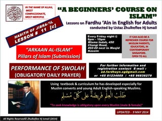 ““A BEGINNERS’ COURSE ONA BEGINNERS’ COURSE ON
ISLAM”ISLAM”
Lessons onLessons on Fardhu ‘Ain in English for AdultsFardhu ‘Ain in English for Adults
conducted by Ustaz Zhulkeflee Hj Ismailconducted by Ustaz Zhulkeflee Hj Ismail
Using textbook & curriculum he has developed especially forUsing textbook & curriculum he has developed especially for
Muslim converts and young Adult English-speaking Muslims.Muslim converts and young Adult English-speaking Muslims.
““To seek knowledge is obligatory upon every Muslim (male & female)”To seek knowledge is obligatory upon every Muslim (male & female)”
IT CAN ALSO BE AIT CAN ALSO BE A
REFRESHER COURSE FORREFRESHER COURSE FOR
MUSLIM PARENTS,MUSLIM PARENTS,
EDUCATORS, INEDUCATORS, IN
CONTEMPORARYCONTEMPORARY
SINGAPORE.SINGAPORE.
OPEN TO ALLOPEN TO ALL
1
UPDATED - 9 MAY 2014UPDATED - 9 MAY 2014
Every Friday night @Every Friday night @
8pm – 10pm8pm – 10pm
Wisma Indah, 450Wisma Indah, 450
Changi Road,Changi Road,
#02-00 next to Masjid#02-00 next to Masjid
KassimKassim
All Rights Reserved© Zhulkeflee Hj Ismail (2014)
““ARKAAN AL-ISLAM”ARKAAN AL-ISLAM”
Pillars of Islam (Submission)Pillars of Islam (Submission)
IN THE NAME OF ALLAH,IN THE NAME OF ALLAH,
MOSTMOST
COMPASSIONATE,COMPASSIONATE,
MOST MERCIFULMOST MERCIFUL
For further information andFor further information and
registration contact Eregistration contact E -mail :-mail :
ad.fardhayn.sg@gmail.comad.fardhayn.sg@gmail.com
or +65 81234669 / +65 96838279or +65 81234669 / +65 96838279
HADITH OF JIBRA-’IL
HADITH OF JIBRA-’IL
LESSON #
11
[c]
LESSON #
11
[c]
PERFORMANCE OF SWOLAHPERFORMANCE OF SWOLAH
(OBLIGATORY DAILY PRAYER)(OBLIGATORY DAILY PRAYER)
 