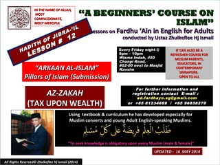 ““A BEGINNERS’ COURSE ONA BEGINNERS’ COURSE ON
ISLAM”ISLAM”
Lessons onLessons on Fardhu ‘Ain in English for AdultsFardhu ‘Ain in English for Adults
conducted by Ustaz Zhulkeflee Hj Ismailconducted by Ustaz Zhulkeflee Hj Ismail
Using textbook & curriculum he has developed especially forUsing textbook & curriculum he has developed especially for
Muslim converts and young Adult English-speaking Muslims.Muslim converts and young Adult English-speaking Muslims.
““To seek knowledge is obligatory upon every Muslim (male & female)”To seek knowledge is obligatory upon every Muslim (male & female)”
IT CAN ALSO BE AIT CAN ALSO BE A
REFRESHER COURSE FORREFRESHER COURSE FOR
MUSLIM PARENTS,MUSLIM PARENTS,
EDUCATORS, INEDUCATORS, IN
CONTEMPORARYCONTEMPORARY
SINGAPORE.SINGAPORE.
OPEN TO ALLOPEN TO ALL
1
UPDATED - 16 MAY 2014UPDATED - 16 MAY 2014
Every Friday night @Every Friday night @
8pm – 10pm8pm – 10pm
Wisma Indah, 450Wisma Indah, 450
Changi Road,Changi Road,
#02-00 next to Masjid#02-00 next to Masjid
KassimKassim
All Rights Reserved© Zhulkeflee Hj Ismail (2014)
““ARKAAN AL-ISLAM”ARKAAN AL-ISLAM”
Pillars of Islam (Submission)Pillars of Islam (Submission)
IN THE NAME OF ALLAH,IN THE NAME OF ALLAH,
MOSTMOST
COMPASSIONATE,COMPASSIONATE,
MOST MERCIFULMOST MERCIFUL
For further information andFor further information and
registration contact Eregistration contact E -mail :-mail :
ad.fardhayn.sg@gmail.comad.fardhayn.sg@gmail.com
or +65 81234669 / +65 96838279or +65 81234669 / +65 96838279
HADITH OF JIBRA-’IL
HADITH OF JIBRA-’IL
LESSON #
12
LESSON #
12
AZ-ZAKAHAZ-ZAKAH
(TAX UPON WEALTH)(TAX UPON WEALTH)
 