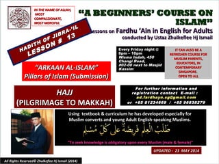 ““A BEGINNERS’ COURSE ONA BEGINNERS’ COURSE ON
ISLAM”ISLAM”
Lessons onLessons on Fardhu ‘Ain in English for AdultsFardhu ‘Ain in English for Adults
conducted by Ustaz Zhulkeflee Hj Ismailconducted by Ustaz Zhulkeflee Hj Ismail
Using textbook & curriculum he has developed especially forUsing textbook & curriculum he has developed especially for
Muslim converts and young Adult English-speaking Muslims.Muslim converts and young Adult English-speaking Muslims.
““To seek knowledge is obligatory upon every Muslim (male & female)”To seek knowledge is obligatory upon every Muslim (male & female)”
IT CAN ALSO BE AIT CAN ALSO BE A
REFRESHER COURSE FORREFRESHER COURSE FOR
MUSLIM PARENTS,MUSLIM PARENTS,
EDUCATORS, INEDUCATORS, IN
CONTEMPORARYCONTEMPORARY
SINGAPORE.SINGAPORE.
OPEN TO ALLOPEN TO ALL
1
UPDATED - 23 MAY 2014UPDATED - 23 MAY 2014
Every Friday night @Every Friday night @
8pm – 10pm8pm – 10pm
Wisma Indah, 450Wisma Indah, 450
Changi Road,Changi Road,
#02-00 next to Masjid#02-00 next to Masjid
KassimKassim
All Rights Reserved© Zhulkeflee Hj Ismail (2014)
““ARKAAN AL-ISLAM”ARKAAN AL-ISLAM”
Pillars of Islam (Submission)Pillars of Islam (Submission)
IN THE NAME OF ALLAH,IN THE NAME OF ALLAH,
MOSTMOST
COMPASSIONATE,COMPASSIONATE,
MOST MERCIFULMOST MERCIFUL
For further information andFor further information and
registration contact Eregistration contact E -mail :-mail :
ad.fardhayn.sg@gmail.comad.fardhayn.sg@gmail.com
or +65 81234669 / +65 96838279or +65 81234669 / +65 96838279
HADITH OF JIBRA-’IL
HADITH OF JIBRA-’IL
LESSON #
13
LESSON #
13
HAJJHAJJ
(PILGRIMAGE TO MAKKAH)(PILGRIMAGE TO MAKKAH)
 