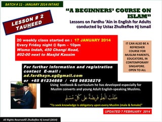 BATCH # 11 - JANUARY 2014 INTAKE

“A BEGINNERS’ COURSE ON
ISLAM”

2
N #
O
ESS HEED
L
TAU

Lessons on Fardhu ‘Ain in English for Adults
conducted by Ustaz Zhulkeflee Hj Ismail

20 weekly class started on : 17 JANUARY 2014
Every Friday night @ 8pm – 10pm
Wisma Indah, 450 Changi Road,
#02-00 next to Masjid Kassim

IT CAN ALSO BE A
REFRESHER
COURSE FOR
MUSLIM PARENTS,
EDUCATORS, IN
CONTEMPORARY
SINGAPORE.
OPEN TO ALL

For further information and registration
contact E-mail :
ad.fardhayn.sg@gmail.com
or +65 81234669 / +65 96838279
Using textbook & curriculum he has developed especially for
Muslim converts and young Adult English-speaking Muslims.

“To seek knowledge is obligatory upon every Muslim (male & female)”
UPDATED 7 FEBRUARY 2014
All Rights Reserved© Zhulkeflee Hj Ismail (2014)

 