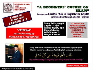 IN THE NAME OF ALLAH,
MOST
COMPASSIONATE,
MOST MERCIFUL

EED
H
TAU ALAH
A
RIS
N #

O
ESS
L

“A BEGINNERS’ COURSE ON
ISLAM”
Lessons on Fardhu ‘Ain in English for Adults
conducted by Ustaz Zhulkeflee Hj Ismail

3

“CRITERIA”

Al-Qur’an: Proof of
Muhammad’s Prophethood.

Every Friday night
@ 8pm – 10pm
Wisma Indah, 450
Changi Road,
#02-00 next to
Masjid Kassim

IT CAN ALSO BE A
REFRESHER COURSE
FOR MUSLIM PARENTS,
EDUCATORS, IN
CONTEMPORARY
SINGAPORE.
OPEN TO ALL

Using textbook & curriculum he has developed especially for
Muslim converts and young Adult English-speaking Muslims.

“To seek knowledge is obligatory upon every Muslim (male & female)”

All Rights Reserved© Zhulkeflee Hj Ismail (2014)

UPDATED FEBRUARY 2014
1

 