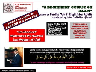 IN THE NAME OF ALLAH,
MOST
COMPASSIONATE,
MOST MERCIFUL

“A BEGINNERS’ COURSE ON
ISLAM”
IL
Lessons on Fardhu ‘Ain in English for Adults
A-’ d )
R
’
conducted by Ustaz Zhulkeflee Hj Ismail
JIB on t
F
H O 3 (c
DIT
#
Every Friday night
HA O N
IT CAN ALSO BE A
S
@ 8pm – 10pm
REFRESHER COURSE
ES
Wisma Indah, 450
L
FOR MUSLIM PARENTS,
Changi Road,
EDUCATORS, IN
#02-00 next to
“AR-RISAALAH”
CONTEMPORARY
Masjid Kassim
SINGAPORE.
Muhammad the Awaited
OPEN TO ALL
Last Prophet of Allah
Using textbook & curriculum he has developed especially for
Muslim converts and young Adult English-speaking Muslims.

“To seek knowledge is obligatory upon every Muslim (male & female)”

All Rights Reserved© Zhulkeflee Hj Ismail (2014)

UPDATED 21 FEBRUARY 2014
1

 