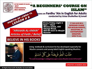 Using textbook & curriculum he has developed especially forUsing textbook & curriculum he has developed especially for
Muslim converts and young Adult English-speaking Muslims.Muslim converts and young Adult English-speaking Muslims.
““To seek knowledge is obligatory upon every Muslim (male & female)”To seek knowledge is obligatory upon every Muslim (male & female)”
IT CAN ALSO BE AIT CAN ALSO BE A
REFRESHER COURSEREFRESHER COURSE
FOR MUSLIM PARENTS,FOR MUSLIM PARENTS,
EDUCATORS, INEDUCATORS, IN
CONTEMPORARYCONTEMPORARY
SINGAPORE.SINGAPORE.
OPEN TO ALLOPEN TO ALL
1
UPDATED 14 MARCH 2014UPDATED 14 MARCH 2014
Every Friday night @Every Friday night @
8pm – 10pm8pm – 10pm
Wisma Indah, 450Wisma Indah, 450
Changi Road,Changi Road,
#02-00 next to Masjid#02-00 next to Masjid
KassimKassim
All Rights Reserved© Zhulkeflee Hj Ismail (2014)
IN THE NAME OF ALLAH,IN THE NAME OF ALLAH,
MOSTMOST
COMPASSIONATE,COMPASSIONATE,
MOST MERCIFULMOST MERCIFUL
““ARKAAN AL-IIMAN”ARKAAN AL-IIMAN”
Articles of Faith / BeliefArticles of Faith / Belief
““A BEGINNERS’ COURSE ONA BEGINNERS’ COURSE ON
ISLAM”ISLAM”
Lessons onLessons on Fardhu ‘Ain in English for AdultsFardhu ‘Ain in English for Adults
conducted by Ustaz Zhulkeflee Hj Ismailconducted by Ustaz Zhulkeflee Hj Ismail
HADITH OF JIBRA-’IL
HADITH OF JIBRA-’IL
LESSON # 6
LESSON # 6
BELIEVE IN HIS BOOKSBELIEVE IN HIS BOOKS
 