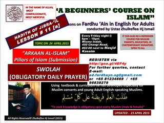 ““A BEGINNERS’ COURSE ONA BEGINNERS’ COURSE ON
ISLAM”ISLAM”
Lessons onLessons on Fardhu ‘Ain in English for AdultsFardhu ‘Ain in English for Adults
conducted by Ustaz Zhulkeflee Hj Ismailconducted by Ustaz Zhulkeflee Hj Ismail
HADITH OF JIBRA-’IL
HADITH OF JIBRA-’IL
LESSON # 11 [a]
LESSON # 11 [a]
Using textbook & curriculum he has developed especially forUsing textbook & curriculum he has developed especially for
Muslim converts and young Adult English-speaking Muslims.Muslim converts and young Adult English-speaking Muslims.
““To seek knowledge is obligatory upon every Muslim (male & female)”To seek knowledge is obligatory upon every Muslim (male & female)”
IT CAN ALSO BE A REFRESHERIT CAN ALSO BE A REFRESHER
COURSE FOR MUSLIMCOURSE FOR MUSLIM
PARENTS, EDUCATORS, INPARENTS, EDUCATORS, IN
CONTEMPORARY SINGAPORE.CONTEMPORARY SINGAPORE.
OPEN TO ALLOPEN TO ALL
1
TOPIC ON 24 APRIL 2015TOPIC ON 24 APRIL 2015
Every Friday night @Every Friday night @
8pm – 10pm8pm – 10pm
Wisma Indah,Wisma Indah,
450 Changi Road,450 Changi Road,
#02-00 next to#02-00 next to MasjidMasjid
KassimKassim
““ARKAAN AL-ISLAM”ARKAAN AL-ISLAM”
Pillars of Islam (Submission)Pillars of Islam (Submission)
IN THE NAME OF ALLAH,IN THE NAME OF ALLAH,
MOSTMOST
COMPASSIONATE,COMPASSIONATE,
MOST MERCIFULMOST MERCIFUL
REGISTER via
http://goo.gl/4EF4y
For further queries, contact
E-mail:
ad.fardhayn.sg@gmail.com
or +65 81234669 / +65
96838279
UPDATED - 23 APRIL 2015UPDATED - 23 APRIL 2015
SWOLAHSWOLAH
(OBLIGATORY DAILY PRAYER)(OBLIGATORY DAILY PRAYER)
All Rights Reserved© Zhulkeflee Hj Ismail (2015)
 