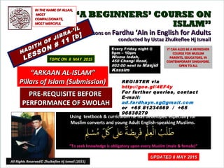 ““A BEGINNERS’ COURSE ONA BEGINNERS’ COURSE ON
ISLAM”ISLAM”
Lessons onLessons on Fardhu ‘Ain in English for AdultsFardhu ‘Ain in English for Adults
conducted by Ustaz Zhulkeflee Hj Ismailconducted by Ustaz Zhulkeflee Hj Ismail
HADITH OF JIBRA-’IL
HADITH OF JIBRA-’IL
LESSON # 11 [b]
LESSON # 11 [b]
Using textbook & curriculum he has developed especially forUsing textbook & curriculum he has developed especially for
Muslim converts and young Adult English-speaking Muslims.Muslim converts and young Adult English-speaking Muslims.
““To seek knowledge is obligatory upon every Muslim (male & female)”To seek knowledge is obligatory upon every Muslim (male & female)”
IT CAN ALSO BE A REFRESHERIT CAN ALSO BE A REFRESHER
COURSE FOR MUSLIMCOURSE FOR MUSLIM
PARENTS, EDUCATORS, INPARENTS, EDUCATORS, IN
CONTEMPORARY SINGAPORE.CONTEMPORARY SINGAPORE.
OPEN TO ALLOPEN TO ALL
1
TOPIC ON 8 MAY 2015TOPIC ON 8 MAY 2015
Every Friday night @Every Friday night @
8pm – 10pm8pm – 10pm
Wisma Indah,Wisma Indah,
450 Changi Road,450 Changi Road,
#02-00 next to#02-00 next to MasjidMasjid
KassimKassim
““ARKAAN AL-ISLAM”ARKAAN AL-ISLAM”
Pillars of Islam (Submission)Pillars of Islam (Submission)
IN THE NAME OF ALLAH,IN THE NAME OF ALLAH,
MOSTMOST
COMPASSIONATE,COMPASSIONATE,
MOST MERCIFULMOST MERCIFUL
REGISTER via
http://goo.gl/4EF4y
For further queries, contact
E-mail:
ad.fardhayn.sg@gmail.com
or +65 81234669 / +65
96838279
All Rights Reserved© Zhulkeflee Hj Ismail (2015)
PRE-REQUISITE BEFOREPRE-REQUISITE BEFORE
PERFORMANCE OF SWOLAHPERFORMANCE OF SWOLAH
UPDATED 8 MAY 2015UPDATED 8 MAY 2015
 