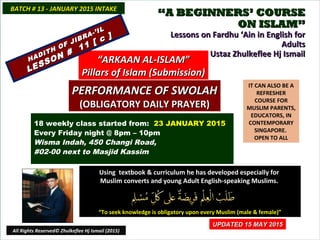 ““A BEGINNERS’ COURSEA BEGINNERS’ COURSE
ON ISLAM”ON ISLAM”
Lessons on Fardhu ‘Ain in English forLessons on Fardhu ‘Ain in English for
AdultsAdults
conducted by Ustaz Zhulkeflee Hj Ismailconducted by Ustaz Zhulkeflee Hj Ismail
IT CAN ALSO BE A
REFRESHER
COURSE FOR
MUSLIM PARENTS,
EDUCATORS, IN
CONTEMPORARY
SINGAPORE.
OPEN TO ALL
Using textbook & curriculum he has developed especially forUsing textbook & curriculum he has developed especially for
Muslim converts and young Adult English-speaking Muslims.Muslim converts and young Adult English-speaking Muslims.
““To seek knowledge is obligatory upon every Muslim (male & female)”To seek knowledge is obligatory upon every Muslim (male & female)”
18 weekly class started from: 23 JANUARY 2015
Every Friday night @ 8pm – 10pm
Wisma Indah, 450 Changi Road,
#02-00 next to Masjid Kassim
BATCH # 13 - JANUARY 2015 INTAKEBATCH # 13 - JANUARY 2015 INTAKE
All Rights Reserved© Zhulkeflee Hj Ismail (2015)
““ARKAAN AL-ISLAM”ARKAAN AL-ISLAM”
Pillars of Islam (Submission)Pillars of Islam (Submission)
PERFORMANCE OF SWOLAHPERFORMANCE OF SWOLAH
(OBLIGATORY DAILY PRAYER)(OBLIGATORY DAILY PRAYER)
UPDATED 15 MAY 2015UPDATED 15 MAY 2015
HADITH OF JIBRA-’IL
HADITH OF JIBRA-’IL
LESSON #
11 [ c ]
LESSON #
11 [ c ]
 