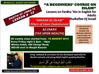 ““A BEGINNERS’ COURSE ONA BEGINNERS’ COURSE ON
ISLAM”ISLAM”
Lessons on Fardhu ‘Ain in English forLessons on Fardhu ‘Ain in English for
AdultsAdults
conducted by Ustaz Zhulkeflee Hj Ismailconducted by Ustaz Zhulkeflee Hj Ismail
IT CAN ALSO BE A
REFRESHER
COURSE FOR
MUSLIM PARENTS,
EDUCATORS, IN
CONTEMPORARY
SINGAPORE.
OPEN TO ALL
Using textbook & curriculum he has developed especially forUsing textbook & curriculum he has developed especially for
Muslim converts and young Adult English-speaking Muslims.Muslim converts and young Adult English-speaking Muslims.
““To seek knowledge is obligatory upon every Muslim (male & female)”To seek knowledge is obligatory upon every Muslim (male & female)”
UPDATED 22 MAY 2015UPDATED 22 MAY 2015
20 weekly class started from: 15 AUGUST 2014
Every Friday night @ 8pm – 10pm
Wisma Indah, 450 Changi Road,
#02-00 next to Masjid Kassim
BATCH # 12 - AUGUST 2014 INTAKEBATCH # 12 - AUGUST 2014 INTAKE
All Rights Reserved© Zhulkeflee Hj Ismail (2015)
HADITH OF JIBRA-’IL
HADITH OF JIBRA-’IL
LESSON #
12
LESSON #
12
““ARKAAN AL-ISLAM”ARKAAN AL-ISLAM”
Pillars of Islam (Submission)Pillars of Islam (Submission)
AZ-ZAKAHAZ-ZAKAH
(TAX UPON WEALTH)(TAX UPON WEALTH)
 