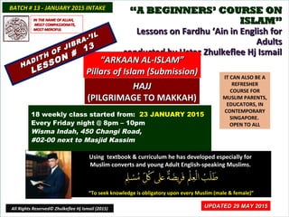 ““A BEGINNERS’ COURSE ONA BEGINNERS’ COURSE ON
ISLAM”ISLAM”
Lessons on Fardhu ‘Ain in English forLessons on Fardhu ‘Ain in English for
AdultsAdults
conducted by Ustaz Zhulkeflee Hj Ismailconducted by Ustaz Zhulkeflee Hj Ismail
IT CAN ALSO BE A
REFRESHER
COURSE FOR
MUSLIM PARENTS,
EDUCATORS, IN
CONTEMPORARY
SINGAPORE.
OPEN TO ALL
Using textbook & curriculum he has developed especially forUsing textbook & curriculum he has developed especially for
Muslim converts and young Adult English-speaking Muslims.Muslim converts and young Adult English-speaking Muslims.
““To seek knowledge is obligatory upon every Muslim (male & female)”To seek knowledge is obligatory upon every Muslim (male & female)”
UPDATED 29 MAY 2015UPDATED 29 MAY 2015
18 weekly class started from: 23 JANUARY 2015
Every Friday night @ 8pm – 10pm
Wisma Indah, 450 Changi Road,
#02-00 next to Masjid Kassim
BATCH # 13 - JANUARY 2015 INTAKEBATCH # 13 - JANUARY 2015 INTAKE
All Rights Reserved© Zhulkeflee Hj Ismail (2015)
““ARKAAN AL-ISLAM”ARKAAN AL-ISLAM”
Pillars of Islam (Submission)Pillars of Islam (Submission)
HAJJHAJJ
(PILGRIMAGE TO MAKKAH)(PILGRIMAGE TO MAKKAH)
IN THE NAME OF ALLAH,IN THE NAME OF ALLAH,
MOST COMPASSIONATE,MOST COMPASSIONATE,
MOST MERCIFULMOST MERCIFUL
HADITH OF JIBRA-’IL
HADITH OF JIBRA-’IL
LESSON #
13
LESSON #
13
 
