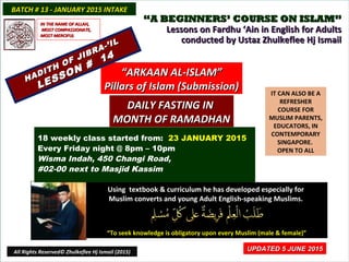 ““A BEGINNERS’ COURSE ON ISLAM”A BEGINNERS’ COURSE ON ISLAM”
Lessons on Fardhu ‘Ain in English for AdultsLessons on Fardhu ‘Ain in English for Adults
conducted by Ustaz Zhulkeflee Hj Ismailconducted by Ustaz Zhulkeflee Hj Ismail
IT CAN ALSO BE A
REFRESHER
COURSE FOR
MUSLIM PARENTS,
EDUCATORS, IN
CONTEMPORARY
SINGAPORE.
OPEN TO ALL
Using textbook & curriculum he has developed especially forUsing textbook & curriculum he has developed especially for
Muslim converts and young Adult English-speaking Muslims.Muslim converts and young Adult English-speaking Muslims.
““To seek knowledge is obligatory upon every Muslim (male & female)”To seek knowledge is obligatory upon every Muslim (male & female)”
UPDATED 5 JUNE 2015UPDATED 5 JUNE 2015
18 weekly class started from: 23 JANUARY 2015
Every Friday night @ 8pm – 10pm
Wisma Indah, 450 Changi Road,
#02-00 next to Masjid Kassim
BATCH # 13 - JANUARY 2015 INTAKEBATCH # 13 - JANUARY 2015 INTAKE
All Rights Reserved© Zhulkeflee Hj Ismail (2015)
““ARKAAN AL-ISLAM”ARKAAN AL-ISLAM”
Pillars of Islam (Submission)Pillars of Islam (Submission)
IN THE NAME OF ALLAH,IN THE NAME OF ALLAH,
MOST COMPASSIONATE,MOST COMPASSIONATE,
MOST MERCIFULMOST MERCIFUL
HADITH OF JIBRA-’IL
HADITH OF JIBRA-’IL
LESSON #
14
LESSON #
14
DAILY FASTING INDAILY FASTING IN
MONTH OF RAMADHANMONTH OF RAMADHAN
 