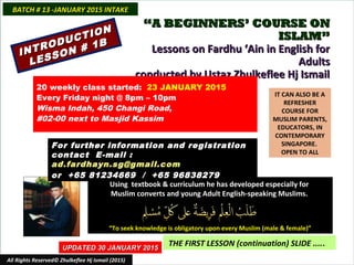 ““A BEGINNERS’ COURSE ONA BEGINNERS’ COURSE ON
ISLAM”ISLAM”
Lessons on Fardhu ‘Ain in English forLessons on Fardhu ‘Ain in English for
AdultsAdults
conducted by Ustaz Zhulkeflee Hj Ismailconducted by Ustaz Zhulkeflee Hj Ismail
IT CAN ALSO BE A
REFRESHER
COURSE FOR
MUSLIM PARENTS,
EDUCATORS, IN
CONTEMPORARY
SINGAPORE.
OPEN TO ALL
Using textbook & curriculum he has developed especially forUsing textbook & curriculum he has developed especially for
Muslim converts and young Adult English-speaking Muslims.Muslim converts and young Adult English-speaking Muslims.
““To seek knowledge is obligatory upon every Muslim (male & female)”To seek knowledge is obligatory upon every Muslim (male & female)”
UPDATED 30 JANUARY 2015UPDATED 30 JANUARY 2015
THE FIRST LESSON (continuation) SLIDE .....
All Rights Reserved© Zhulkeflee Hj Ismail (2015)
20 weekly class started: 23 JANUARY 2015
Every Friday night @ 8pm – 10pm
Wisma Indah, 450 Changi Road,
#02-00 next to Masjid Kassim
For further information and registrationFor further information and registration
contact Econtact E-mail :-mail :
ad.fardhayn.sg@gmail.comad.fardhayn.sg@gmail.com
or +65 81234669 / +65 96838279or +65 81234669 / +65 96838279
BATCH # 13 -JANUARY 2015 INTAKEBATCH # 13 -JANUARY 2015 INTAKE
INTRODUCTION
INTRODUCTION
LESSON # 1B
LESSON # 1B
 