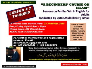 ““A BEGINNERS’ COURSE ONA BEGINNERS’ COURSE ON
ISLAM”ISLAM”
Lessons on Fardhu ‘Ain in English forLessons on Fardhu ‘Ain in English for
AdultsAdults
conducted by Ustaz Zhulkeflee Hj Ismailconducted by Ustaz Zhulkeflee Hj Ismail
IT CAN ALSO BE A
REFRESHER
COURSE FOR
MUSLIM PARENTS,
EDUCATORS, IN
CONTEMPORARY
SINGAPORE.
OPEN TO ALL
Using textbook & curriculum he has developed especially forUsing textbook & curriculum he has developed especially for
Muslim converts and young Adult English-speaking Muslims.Muslim converts and young Adult English-speaking Muslims.
““To seek knowledge is obligatory upon every Muslim (male & female)”To seek knowledge is obligatory upon every Muslim (male & female)”
UPDATED 6 FEBRUARY 2015UPDATED 6 FEBRUARY 2015
18 weekly class started from: 23 JANUARY 2015
Every Friday night @ 8pm – 10pm
Wisma Indah, 450 Changi Road,
#02-00 next to Masjid Kassim
For further information and registrationFor further information and registration
contact Econtact E-mail :-mail :
ad.fardhayn.sg@gmail.comad.fardhayn.sg@gmail.com
or +65 81234669 / +65 96838279or +65 81234669 / +65 96838279
BATCH # 13 - JANUARY 2015 INTAKEBATCH # 13 - JANUARY 2015 INTAKE
LESSON # 2
LESSON # 2
TAUTAUHHEEDEED
All Rights Reserved© Zhulkeflee Hj Ismail (2015)
 