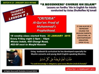 ““A BEGINNERS’ COURSE ON ISLAM”A BEGINNERS’ COURSE ON ISLAM”
Lessons on Fardhu ‘Ain in English for AdultsLessons on Fardhu ‘Ain in English for Adults
conducted by Ustaz Zhulkeflee Hj Ismailconducted by Ustaz Zhulkeflee Hj Ismail
IT CAN ALSO BE A
REFRESHER
COURSE FOR
MUSLIM PARENTS,
EDUCATORS, IN
CONTEMPORARY
SINGAPORE.
OPEN TO ALL
Using textbook & curriculum he has developed especially forUsing textbook & curriculum he has developed especially for
Muslim converts and young Adult English-speaking Muslims.Muslim converts and young Adult English-speaking Muslims.
““To seek knowledge is obligatory upon every Muslim (male & female)”To seek knowledge is obligatory upon every Muslim (male & female)”
UPDATED 13 FEBRUARY 2015UPDATED 13 FEBRUARY 2015
18 weekly class started from: 23 JANUARY 2015
Every Friday night @ 8pm – 10pm
Wisma Indah, 450 Changi Road,
#02-00 next to Masjid Kassim
BATCH # 13 - JANUARY 2015 INTAKEBATCH # 13 - JANUARY 2015 INTAKE
All Rights Reserved© Zhulkeflee Hj Ismail (2015)
TAUTAUHHEED -
EED -
RISAALAH
RISAALAH
LESSON # 3
LESSON # 3
““CRITERIA”CRITERIA”
Al-Qur’an: Proof ofAl-Qur’an: Proof of
Muhammad’sMuhammad’s
ProphethoodProphethood..
 