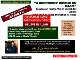 ““A BEGINNERS’ COURSE ONA BEGINNERS’ COURSE ON
ISLAM”ISLAM”
Lessons on Fardhu ‘Ain in English forLessons on Fardhu ‘Ain in English for
AdultsAdults
conducted by Ustaz Zhulkeflee Hj Ismailconducted by Ustaz Zhulkeflee Hj Ismail
IT CAN ALSO BE A
REFRESHER
COURSE FOR
MUSLIM PARENTS,
EDUCATORS, IN
CONTEMPORARY
SINGAPORE.
OPEN TO ALL
Using textbook & curriculum he has developed especially forUsing textbook & curriculum he has developed especially for
Muslim converts and young Adult English-speaking Muslims.Muslim converts and young Adult English-speaking Muslims.
““To seek knowledge is obligatory upon every Muslim (male & female)”To seek knowledge is obligatory upon every Muslim (male & female)”
UPDATED 27 FEBRUARY 2015UPDATED 27 FEBRUARY 2015
18 weekly class started from: 23 JANUARY 2015
Every Friday night @ 8pm – 10pm
Wisma Indah, 450 Changi Road,
#02-00 next to Masjid Kassim
BATCH # 13 - JANUARY 2015 INTAKEBATCH # 13 - JANUARY 2015 INTAKE
All Rights Reserved© Zhulkeflee Hj Ismail (2015)
HADITH OF JIBRA-’IL
HADITH OF JIBRA-’IL
LESSON # 4
LESSON # 4
““ARKAAN AL-IIMAN”ARKAAN AL-IIMAN”
Articles of Faith / BeliefArticles of Faith / Belief
BELIEVE IN ALLAHBELIEVE IN ALLAH
 