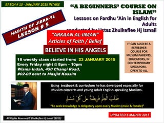 ““A BEGINNERS’ COURSE ONA BEGINNERS’ COURSE ON
ISLAM”ISLAM”
Lessons on Fardhu ‘Ain in English forLessons on Fardhu ‘Ain in English for
AdultsAdults
conducted by Ustaz Zhulkeflee Hj Ismailconducted by Ustaz Zhulkeflee Hj Ismail
IT CAN ALSO BE A
REFRESHER
COURSE FOR
MUSLIM PARENTS,
EDUCATORS, IN
CONTEMPORARY
SINGAPORE.
OPEN TO ALL
Using textbook & curriculum he has developed especially forUsing textbook & curriculum he has developed especially for
Muslim converts and young Adult English-speaking Muslims.Muslim converts and young Adult English-speaking Muslims.
““To seek knowledge is obligatory upon every Muslim (male & female)”To seek knowledge is obligatory upon every Muslim (male & female)”
UPDATED 6 MARCH 2015UPDATED 6 MARCH 2015
18 weekly class started from: 23 JANUARY 2015
Every Friday night @ 8pm – 10pm
Wisma Indah, 450 Changi Road,
#02-00 next to Masjid Kassim
BATCH # 13 - JANUARY 2015 INTAKEBATCH # 13 - JANUARY 2015 INTAKE
All Rights Reserved© Zhulkeflee Hj Ismail (2015)
HADITH OF JIBRA-’IL
HADITH OF JIBRA-’IL
LESSON # 5
LESSON # 5
““ARKAAN AL-IIMAN”ARKAAN AL-IIMAN”
Articles of Faith / BeliefArticles of Faith / Belief
BELIEVE IN HIS ANGELSBELIEVE IN HIS ANGELS
 