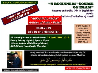 ““A BEGINNERS’ COURSEA BEGINNERS’ COURSE
ON ISLAM”ON ISLAM”
Lessons on Fardhu ‘Ain in English forLessons on Fardhu ‘Ain in English for
AdultsAdults
conducted by Ustaz Zhulkeflee Hj Ismailconducted by Ustaz Zhulkeflee Hj Ismail
IT CAN ALSO BE A
REFRESHER
COURSE FOR
MUSLIM PARENTS,
EDUCATORS, IN
CONTEMPORARY
SINGAPORE.
OPEN TO ALL
Using textbook & curriculum he has developed especially forUsing textbook & curriculum he has developed especially for
Muslim converts and young Adult English-speaking Muslims.Muslim converts and young Adult English-speaking Muslims.
““To seek knowledge is obligatory upon every Muslim (male & female)”To seek knowledge is obligatory upon every Muslim (male & female)”
UPDATED 27 MARCH 2015UPDATED 27 MARCH 2015
18 weekly class started from: 23 JANUARY 2015
Every Friday night @ 8pm – 10pm
Wisma Indah, 450 Changi Road,
#02-00 next to Masjid Kassim
BATCH # 13 - JANUARY 2015 INTAKEBATCH # 13 - JANUARY 2015 INTAKE
All Rights Reserved© Zhulkeflee Hj Ismail (2015)
HADITH OF JIBRA-’IL
HADITH OF JIBRA-’IL
LESSON # 8
LESSON # 8
““ARKAAN AL-IIMAN”ARKAAN AL-IIMAN”
Articles of Faith / BeliefArticles of Faith / Belief
BELIEVE INBELIEVE IN
LIFE IN THE HEREAFTERLIFE IN THE HEREAFTER
 