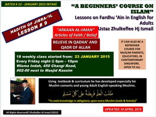 ““A BEGINNERS’ COURSE ONA BEGINNERS’ COURSE ON
ISLAM”ISLAM”
Lessons on Fardhu ‘Ain in English forLessons on Fardhu ‘Ain in English for
AdultsAdults
conducted by Ustaz Zhulkeflee Hj Ismailconducted by Ustaz Zhulkeflee Hj Ismail
IT CAN ALSO BE A
REFRESHER
COURSE FOR
MUSLIM PARENTS,
EDUCATORS, IN
CONTEMPORARY
SINGAPORE.
OPEN TO ALL
Using textbook & curriculum he has developed especially forUsing textbook & curriculum he has developed especially for
Muslim converts and young Adult English-speaking Muslims.Muslim converts and young Adult English-speaking Muslims.
““To seek knowledge is obligatory upon every Muslim (male & female)”To seek knowledge is obligatory upon every Muslim (male & female)”
18 weekly class started from: 23 JANUARY 2015
Every Friday night @ 8pm – 10pm
Wisma Indah, 450 Changi Road,
#02-00 next to Masjid Kassim
BATCH # 13 - JANUARY 2015 INTAKEBATCH # 13 - JANUARY 2015 INTAKE
All Rights Reserved© Zhulkeflee Hj Ismail (2015)
HADITH OF JIBRA-’IL
HADITH OF JIBRA-’IL
LESSON # 9
LESSON # 9
““ARKAAN AL-IIMAN”ARKAAN AL-IIMAN”
Articles of Faith / BeliefArticles of Faith / Belief
UPDATED 10 APRIL 2015UPDATED 10 APRIL 2015
BELIEVE IN QADHA’ ANDBELIEVE IN QADHA’ AND
QADR OF ALLAHQADR OF ALLAH
 