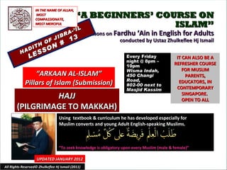 “ A BEGINNERS’ COURSE ON ISLAM” Lessons on  Fardhu ‘Ain in English for Adults conducted by Ustaz Zhulkeflee Hj Ismail HADITH OF JIBRA-’IL LESSON #  13 Using  textbook & curriculum he has developed especially for  Muslim converts and young Adult English-speaking Muslims.  “ To seek knowledge is obligatory upon every Muslim (male & female)” IT CAN ALSO BE A REFRESHER COURSE FOR MUSLIM PARENTS, EDUCATORS, IN CONTEMPORARY SINGAPORE.  OPEN TO ALL UPDATED JANUARY 2012 Every Friday night @ 8pm – 10pm Wisma Indah, 450 Changi Road,  #02-00 next to Masjid Kassim All Rights Reserved© Zhulkeflee Hj Ismail (2011) “ ARKAAN AL-ISLAM” Pillars of Islam (Submission) IN THE NAME OF ALLAH, MOST COMPASSIONATE, MOST MERCIFUL HAJJ (PILGRIMAGE TO MAKKAH) 