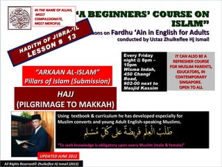 IN THE NAME OF ALLAH,
                    MOST
                   COMPASSIONATE,
                                            “A BEGINNERS’ COURSE ON
                   MOST MERCIFUL                             ISLAM”
                                            IL
                                          -’ I
                                    RA             Lessons on Fardhu ‘Ain in English for Adults
                                 IB
                         OF
                               J         13                     conducted by Ustaz Zhulkeflee Hj Ismail
                  TH
                               #
               DI          O N
          HA
                   E SS
               L                                                    Every Friday               IT CAN ALSO BE A
                                                                    night @ 8pm –             REFRESHER COURSE
                                                                    10pm                     FOR MUSLIM PARENTS,
                                                                    Wisma Indah,
                 “ARKAAN AL-ISLAM”                                  450 Changi
                                                                                                EDUCATORS, IN
                                                                                               CONTEMPORARY
                                                                    Road,
             Pillars of Islam (Submission)                          #02-00 next to                SINGAPORE.
                                                                    Masjid Kassim                 OPEN TO ALL
                HAJJ
       (PILGRIMAGE TO MAKKAH)
                                  Using textbook & curriculum he has developed especially for
                                  Muslim converts and young Adult English-speaking Muslims.



                                  “To seek knowledge is obligatory upon every Muslim (male & female)”

                      UPDATED JUNE 2012
All Rights Reserved© Zhulkeflee Hj Ismail (2012)                                        1
 