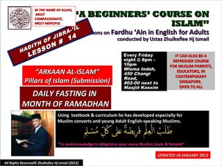 IN THE NAME OF ALLAH,
                    MOST
                   COMPASSIONATE,
                                            “A BEGINNERS’ COURSE ON
                   MOST MERCIFUL                             ISLAM”
                                            IL
                                          -’ I
                                     A             Lessons on Fardhu ‘Ain in English for Adults
                                 IBR
                           F J           14                     conducted by Ustaz Zhulkeflee Hj Ismail
                             N #
                   H     O
               DIT         O
          HA       E SS
               L                                                    Every Friday               IT CAN ALSO BE A
                                                                    night @ 8pm –             REFRESHER COURSE
                                                                    10pm                     FOR MUSLIM PARENTS,
                                                                    Wisma Indah,
                 “ARKAAN AL-ISLAM”                                  450 Changi
                                                                                                EDUCATORS, IN
                                                                                               CONTEMPORARY
                                                                    Road,
             Pillars of Islam (Submission)                          #02-00 next to                SINGAPORE.
                                                                    Masjid Kassim                 OPEN TO ALL
             DAILY FASTING IN
           MONTH OF RAMADHAN
                                  Using textbook & curriculum he has developed especially for
                                  Muslim converts and young Adult English-speaking Muslims.



                                  “To seek knowledge is obligatory upon every Muslim (male & female)”

                                                                                      UPDATED 18 JANUARY 2013
All Rights Reserved© Zhulkeflee Hj Ismail (2012)                                        1
 