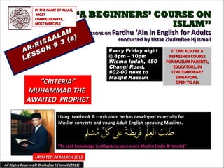 IN THE NAME OF ALLAH,
                    MOST
                   COMPASSIONATE,
                                            “A BEGINNERS’ COURSE ON
                   MOST MERCIFUL                             ISLAM”
                       H                           Lessons on Fardhu ‘Ain in English for Adults
                   A LA a)
                 SA 3 (                                         conducted by Ustaz Zhulkeflee Hj Ismail
              -RI N #
           AR SO                                            Every Friday night                IT CAN ALSO BE A
              S
           LE                                               @ 8pm – 10pm
                                                            Wisma Indah, 450
                                                                                             REFRESHER COURSE
                                                                                            FOR MUSLIM PARENTS,
                                                            Changi Road,                       EDUCATORS, IN
                                                            #02-00 next to                    CONTEMPORARY
                                                            Masjid Kassim                        SINGAPORE.
                 “CRITERIA”                                                                      OPEN TO ALL

              MUHAMMAD THE
              AWAITED PROPHET

                                  Using textbook & curriculum he has developed especially for
                                  Muslim converts and young Adult English-speaking Muslims.



                                  “To seek knowledge is obligatory upon every Muslim (male & female)”

                   UPDATED 30 MARCH 2012
All Rights Reserved© Zhulkeflee Hj Ismail (2011)                                        1
 