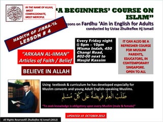 IN THE NAME OF ALLAH,
                    MOST
                   COMPASSIONATE,
                                            “A BEGINNERS’ COURSE ON
                   MOST MERCIFUL                             ISLAM”
                                          IL       Lessons on Fardhu ‘Ain in English for Adults
                                    R A-’
                   JIB
                                                                conducted by Ustaz Zhulkeflee Hj Ismail
                 F                     4
              H O N #
           DIT S O
         HA E S                                            Every Friday night                IT CAN ALSO BE A
               L                                           @ 8pm – 10pm                     REFRESHER COURSE
                                                           Wisma Indah, 450                     FOR MUSLIM
                                                           Changi Road,
               “ARKAAN AL-IIMAN”                           #02-00 next to
                                                                                                  PARENTS,
                                                                                              EDUCATORS, IN
              Articles of Faith / Belief                   Masjid Kassim
                                                                                             CONTEMPORARY
                                                                                                SINGAPORE.
                 BELIEVE IN ALLAH                                                               OPEN TO ALL


                                  Using textbook & curriculum he has developed especially for
                                  Muslim converts and young Adult English-speaking Muslims.



                                  “To seek knowledge is obligatory upon every Muslim (male & female)”


                                                     UPDATED 19 OCTOBER 2012
All Rights Reserved© Zhulkeflee Hj Ismail (2012)                                        1
 