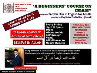 IN THE NAME OF ALLAH,
                    MOST
                   COMPASSIONATE,
                                            “A BEGINNERS’ COURSE ON
                   MOST MERCIFUL                             ISLAM”
                                          IL       Lessons on Fardhu ‘Ain in English for Adults
                                    R A-’
                                         (a)
                              IB                                conducted by Ustaz Zhulkeflee Hj Ismail
                         O F J 4
                  TH         #
             A DI        O N
         H      S    S                                     Every Friday                      IT CAN ALSO BE A
             LE                                            night @ 8pm –                    REFRESHER COURSE
                                                           10pm                                 FOR MUSLIM
               “ARKAAN AL-IIMAN”                           Wisma Indah,                           PARENTS,
                                                           450 Changi                         EDUCATORS, IN
              Articles of Faith / Belief                   Road,                             CONTEMPORARY
                                                           #02-00 next to                       SINGAPORE.
                 BELIEVE IN ALLAH                          Masjid Kassim                        OPEN TO ALL


                                  Using textbook & curriculum he has developed especially for
                                  Muslim converts and young Adult English-speaking Muslims.



                                  “To seek knowledge is obligatory upon every Muslim (male & female)”

                   UPDATED 30 MARCH 2012
All Rights Reserved© Zhulkeflee Hj Ismail (2011)                                        1
 