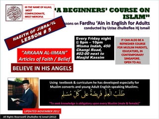 IN THE NAME OF ALLAH,
                     MOST
                    COMPASSIONATE,
                                             “A BEGINNERS’ COURSE ON
                    MOST MERCIFUL                             ISLAM”
                                          IL       Lessons on Fardhu ‘Ain in English for Adults
                                    R A-’
                       JIB
                                                                conducted by Ustaz Zhulkeflee Hj Ismail
                     F     #             5
                  H O N
              I T     O
         H AD
                 E SS                                       Every Friday night
                L                                           @ 8pm – 10pm
                                                                                             IT CAN ALSO BE A
                                                                                            REFRESHER COURSE
                                                            Wisma Indah, 450               FOR MUSLIM PARENTS,
                                                            Changi Road,                      EDUCATORS, IN
               “ARKAAN AL-IIMAN”                            #02-00 next to                   CONTEMPORARY
                                                            Masjid Kassim
              Articles of Faith / Belief                                                        SINGAPORE.
                                                                                                OPEN TO ALL

        BELIEVE IN HIS ANGELS

                                          Using textbook & curriculum he has developed especially for
                                          Muslim converts and young Adult English-speaking Muslims.



                                         “To seek knowledge is obligatory upon every Muslim (male & female)”

                   UPDATED NOVEMBER 2012
All Rights Reserved© Zhulkeflee Hj Ismail (2012)                                         1
 