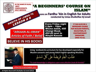 IN THE NAME OF ALLAH,
                     MOST
                    COMPASSIONATE,
                                             “A BEGINNERS’ COURSE ON
                    MOST MERCIFUL                             ISLAM”
                                          IL       Lessons on Fardhu ‘Ain in English for Adults
                                    R A-’
                       JIB
                                                                conducted by Ustaz Zhulkeflee Hj Ismail
                     F     #             6
                  H O N
              I T     O
         H AD
                 E SS                                      Every Friday night
                L                                          @ 8pm – 10pm
                                                                                             IT CAN ALSO BE A
                                                                                            REFRESHER COURSE
                                                           Wisma Indah, 450                FOR MUSLIM PARENTS,
                                                           Changi Road,                       EDUCATORS, IN
               “ARKAAN AL-IIMAN”                           #02-00 next to                    CONTEMPORARY
              Articles of Faith / Belief                   Masjid Kassim                        SINGAPORE.
                                                                                                OPEN TO ALL

        BELIEVE IN HIS BOOKS

                                          Using textbook & curriculum he has developed especially for
                                          Muslim converts and young Adult English-speaking Muslims.



                                         “To seek knowledge is obligatory upon every Muslim (male & female)”

                  UPDATED 9 NOVEMBER 2012
All Rights Reserved© Zhulkeflee Hj Ismail (2012)                                         1
 