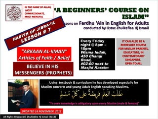 IN THE NAME OF ALLAH,
                     MOST
                    COMPASSIONATE,
                                             “A BEGINNERS’ COURSE ON
                    MOST MERCIFUL                             ISLAM”
                                          IL       Lessons on Fardhu ‘Ain in English for Adults
                                    R A-’
                       JIB
                                                                conducted by Ustaz Zhulkeflee Hj Ismail
                     F     #             7
                  H O N
              I T     O
         H AD
                 E SS
                L                                               Every Friday                   IT CAN ALSO BE A
                                                                night @ 8pm –                 REFRESHER COURSE
                                                                10pm                         FOR MUSLIM PARENTS,
               “ARKAAN AL-IIMAN”                                Wisma Indah,                    EDUCATORS, IN
                                                                450 Changi                     CONTEMPORARY
              Articles of Faith / Belief                        Road,                             SINGAPORE.
                                                                #02-00 next to                    OPEN TO ALL
              BELIEVE IN HIS                                    Masjid Kassim
          MESSENGERS (PROPHETS)
                                       Using textbook & curriculum he has developed especially for
                                  Muslim converts and young Adult English-speaking Muslims.



                                         “To seek knowledge is obligatory upon every Muslim (male & female)”

                 UPDATED 16 NOVEMBER 2012
All Rights Reserved© Zhulkeflee Hj Ismail (2012)                                         1
 