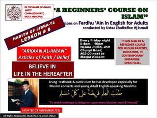 IN THE NAME OF ALLAH,
                     MOST
                    COMPASSIONATE,
                                             “A BEGINNERS’ COURSE ON
                    MOST MERCIFUL                             ISLAM”
                                          IL       Lessons on Fardhu ‘Ain in English for Adults
                                    R A-’
                       JIB
                                                                conducted by Ustaz Zhulkeflee Hj Ismail
                     F     #             8
                  H O N
              I T     O
         H AD
                 E SS
                L                                               Every Friday night
                                                                @ 8pm – 10pm
                                                                                               IT CAN ALSO BE A
                                                                                              REFRESHER COURSE
                                                                Wisma Indah, 450             FOR MUSLIM PARENTS,
               “ARKAAN AL-IIMAN”                                Changi Road,
                                                                #02-00 next to
                                                                                                EDUCATORS, IN
                                                                                               CONTEMPORARY
              Articles of Faith / Belief                        Masjid Kassim
                                                                                                  SINGAPORE.
                                                                                                  OPEN TO ALL
                BELIEVE IN
         LIFE IN THE HEREAFTER
                                          Using textbook & curriculum he has developed especially for
                                          Muslim converts and young Adult English-speaking Muslims.



                                         “To seek knowledge is obligatory upon every Muslim (male & female)”

                 UPDATED 23 NOVEMBER 2012
All Rights Reserved© Zhulkeflee Hj Ismail (2012)                                         1
 