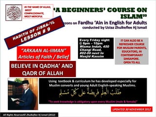 IN THE NAME OF ALLAH,
                     MOST
                    COMPASSIONATE,
                                             “A BEGINNERS’ COURSE ON
                    MOST MERCIFUL                             ISLAM”
                                          IL       Lessons on Fardhu ‘Ain in English for Adults
                                    R A-’
                       JIB
                                                                conducted by Ustaz Zhulkeflee Hj Ismail
                     F     #             9
                  H O N
              I T     O
         H AD
                 E SS
                L                                               Every Friday night
                                                                @ 8pm – 10pm
                                                                                               IT CAN ALSO BE A
                                                                                              REFRESHER COURSE
                                                                Wisma Indah, 450             FOR MUSLIM PARENTS,
               “ARKAAN AL-IIMAN”                                Changi Road,
                                                                #02-00 next to
                                                                                                EDUCATORS, IN
                                                                                               CONTEMPORARY
              Articles of Faith / Belief                        Masjid Kassim
                                                                                                  SINGAPORE.
                                                                                                  OPEN TO ALL
       BELIEVE IN QADHA’ AND
           QADR OF ALLAH
                                          Using textbook & curriculum he has developed especially for
                                          Muslim converts and young Adult English-speaking Muslims.



                                         “To seek knowledge is obligatory upon every Muslim (male & female)”

                                                                                         UPDATED 30 NOVEMBER 2012
All Rights Reserved© Zhulkeflee Hj Ismail (2012)                                         1
 