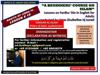 ““A BEGINNERS’ COURSE ONA BEGINNERS’ COURSE ON
ISLAM”ISLAM”
Lessons on Fardhu ‘Ain in English for AdultsLessons on Fardhu ‘Ain in English for Adults
conducted by Ustaz Zhulkeflee Hj Ismailconducted by Ustaz Zhulkeflee Hj Ismail
IT CAN ALSO BE A
REFRESHER
COURSE FOR
MUSLIM PARENTS,
EDUCATORS, IN
CONTEMPORARY
SINGAPORE.
OPEN TO ALL
Using textbook & curriculum he has developed especially forUsing textbook & curriculum he has developed especially for
Muslim converts and young Adult English-speaking Muslims.Muslim converts and young Adult English-speaking Muslims.
““To seek knowledge is obligatory upon every Muslim (male & female)”To seek knowledge is obligatory upon every Muslim (male & female)”
For further information and registrationFor further information and registration
contact Econtact E-mail :-mail : ad.fardhayn.sg@gmailad.fardhayn.sg@gmail
.com.com
or +65 81234669 / +65or +65 81234669 / +65
9683827996838279
BATCH # 15 -JANUAY 2016 INTAKEBATCH # 15 -JANUAY 2016 INTAKE
UPDATED 15 APRIL 2016UPDATED 15 APRIL 2016
All Rights Reserved© Zhulkeflee Hj Ismail (2016)
HADITH OF JIBRA-’IL
HADITH OF JIBRA-’IL
LESSON # 10
LESSON # 10
““ARKAAN AL-ISLAMARKAAN AL-ISLAM
Pillars of Islam (submission)Pillars of Islam (submission)
SHAHADATAINSHAHADATAIN
(DECLARATION AS WITNESS)(DECLARATION AS WITNESS)
 