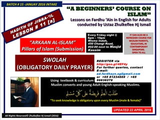 ““A BEGINNERS’ COURSE ONA BEGINNERS’ COURSE ON
ISLAM”ISLAM”
Lessons on Fardhu ‘Ain in English for AdultsLessons on Fardhu ‘Ain in English for Adults
conducted by Ustaz Zhulkeflee Hj Ismailconducted by Ustaz Zhulkeflee Hj Ismail
Using textbook & curriculum he has developed especially forUsing textbook & curriculum he has developed especially for
Muslim converts and young Adult English-speaking Muslims.Muslim converts and young Adult English-speaking Muslims.
““To seek knowledge is obligatory upon every Muslim (male & female)”To seek knowledge is obligatory upon every Muslim (male & female)”
BATCH # 15 -JANUAY 2016 INTAKEBATCH # 15 -JANUAY 2016 INTAKE
UPDATED 22 APRIL 2016UPDATED 22 APRIL 2016
All Rights Reserved© Zhulkeflee Hj Ismail (2016)
HADITH OF JIBRA-’IL
HADITH OF JIBRA-’IL
LESSON # 11 [a]
LESSON # 11 [a]
““ARKAAN AL-ISLAM”ARKAAN AL-ISLAM”
Pillars of Islam (Submission)Pillars of Islam (Submission)
SWOLAHSWOLAH
(OBLIGATORY DAILY PRAYER)(OBLIGATORY DAILY PRAYER)
REGISTER via http://goo.gl/4EF4y
For further queries, contact
E-mail: ad.fardhayn.sg@gmail.com
or +65 81234669 / +65 96838279
Every Friday night @Every Friday night @
8pm – 10pm8pm – 10pm
Wisma Indah,Wisma Indah,
450 Changi Road,450 Changi Road,
#02-00 next to#02-00 next to MasjidMasjid
KassimKassim
IT CAN ALSO BE AIT CAN ALSO BE A
REFRESHER COURSE FORREFRESHER COURSE FOR
MUSLIM PARENTS,MUSLIM PARENTS,
EDUCATORS, INEDUCATORS, IN
CONTEMPORARYCONTEMPORARY
SINGAPORE.SINGAPORE.
OPEN TO ALLOPEN TO ALL
 