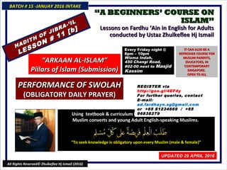 ““A BEGINNERS’ COURSE ONA BEGINNERS’ COURSE ON
ISLAM”ISLAM”
Lessons on Fardhu ‘Ain in English for AdultsLessons on Fardhu ‘Ain in English for Adults
conducted by Ustaz Zhulkeflee Hj Ismailconducted by Ustaz Zhulkeflee Hj Ismail
Using textbook & curriculum he has developed especially forUsing textbook & curriculum he has developed especially for
Muslim converts and young Adult English-speaking Muslims.Muslim converts and young Adult English-speaking Muslims.
““To seek knowledge is obligatory upon every Muslim (male & female)”To seek knowledge is obligatory upon every Muslim (male & female)”
BATCH # 15 -JANUAY 2016 INTAKEBATCH # 15 -JANUAY 2016 INTAKE
UPDATED 29 APRIL 2016UPDATED 29 APRIL 2016
All Rights Reserved© Zhulkeflee Hj Ismail (2016)
HADITH OF JIBRA-’IL
HADITH OF JIBRA-’IL
LESSON # 11 [b]
LESSON # 11 [b]
““ARKAAN AL-ISLAM”ARKAAN AL-ISLAM”
Pillars of Islam (Submission)Pillars of Islam (Submission)
REGISTER via
http://goo.gl/4EF4y
For further queries, contact
E-mail:
ad.fardhayn.sg@gmail.com
or +65 81234669 / +65
96838279
Every Friday night @Every Friday night @
8pm – 10pm8pm – 10pm
Wisma Indah,Wisma Indah,
450 Changi Road,450 Changi Road,
#02-00 next to#02-00 next to MasjidMasjid
KassimKassim
IT CAN ALSO BE AIT CAN ALSO BE A
REFRESHER COURSE FORREFRESHER COURSE FOR
MUSLIM PARENTS,MUSLIM PARENTS,
EDUCATORS, INEDUCATORS, IN
CONTEMPORARYCONTEMPORARY
SINGAPORE.SINGAPORE.
OPEN TO ALLOPEN TO ALL
PERFORMANCE OF SWOLAHPERFORMANCE OF SWOLAH
(OBLIGATORY DAILY PRAYER)(OBLIGATORY DAILY PRAYER)
 