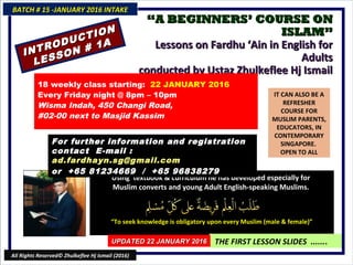““A BEGINNERS’ COURSE ONA BEGINNERS’ COURSE ON
ISLAM”ISLAM”
Lessons on Fardhu ‘Ain in English forLessons on Fardhu ‘Ain in English for
AdultsAdults
conducted by Ustaz Zhulkeflee Hj Ismailconducted by Ustaz Zhulkeflee Hj Ismail
IT CAN ALSO BE A
REFRESHER
COURSE FOR
MUSLIM PARENTS,
EDUCATORS, IN
CONTEMPORARY
SINGAPORE.
OPEN TO ALL
Using textbook & curriculum he has developed especially forUsing textbook & curriculum he has developed especially for
Muslim converts and young Adult English-speaking Muslims.Muslim converts and young Adult English-speaking Muslims.
““To seek knowledge is obligatory upon every Muslim (male & female)”To seek knowledge is obligatory upon every Muslim (male & female)”
THE FIRST LESSON SLIDES .......
18 weekly class starting: 22 JANUARY 2016
Every Friday night @ 8pm – 10pm
Wisma Indah, 450 Changi Road,
#02-00 next to Masjid Kassim
For further information and registrationFor further information and registration
contact Econtact E-mail :-mail :
ad.fardhayn.sg@gmail.comad.fardhayn.sg@gmail.com
or +65 81234669 / +65 96838279or +65 81234669 / +65 96838279
BATCH # 15 -JANUARY 2016 INTAKEBATCH # 15 -JANUARY 2016 INTAKE
UPDATED 22 JANUARY 2016UPDATED 22 JANUARY 2016
All Rights Reserved© Zhulkeflee Hj Ismail (2016)
INTRODUCTION
INTRODUCTION
LESSON # 1A
LESSON # 1A
 