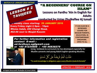 ““A BEGINNERS’ COURSE ONA BEGINNERS’ COURSE ON
ISLAM”ISLAM”
Lessons on Fardhu ‘Ain in English forLessons on Fardhu ‘Ain in English for
AdultsAdults
conducted by Ustaz Zhulkeflee Hj Ismailconducted by Ustaz Zhulkeflee Hj Ismail
IT CAN ALSO BE A
REFRESHER
COURSE FOR
MUSLIM PARENTS,
EDUCATORS, IN
CONTEMPORARY
SINGAPORE.
OPEN TO ALL
Using textbook & curriculum he has developed especially forUsing textbook & curriculum he has developed especially for
Muslim converts and young Adult English-speaking Muslims.Muslim converts and young Adult English-speaking Muslims.
““To seek knowledge is obligatory upon every Muslim (male & female)”To seek knowledge is obligatory upon every Muslim (male & female)”
18 weekly class starting: 29 JANUARY 2016
Every Friday night @ 8pm – 10pm
Wisma Indah, 450 Changi Road,
#02-00 next to Masjid Kassim
For further information and registrationFor further information and registration
contact Econtact E -mail :-mail :
ad.fardhayn.sg@gmail.comad.fardhayn.sg@gmail.com
or +65 81234669 / +65 96838279or +65 81234669 / +65 96838279
BATCH # 15 -JANUAY 2016 INTAKEBATCH # 15 -JANUAY 2016 INTAKE
UPDATED 5 FEBRUARY 2016UPDATED 5 FEBRUARY 2016
All Rights Reserved© Zhulkeflee Hj Ismail (2016)
LESSON # 2
LESSON # 2
TAUTAUHHEEDEED
 