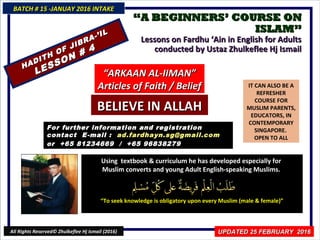 ““A BEGINNERS’ COURSE ONA BEGINNERS’ COURSE ON
ISLAM”ISLAM”
Lessons on Fardhu ‘Ain in English for AdultsLessons on Fardhu ‘Ain in English for Adults
conducted by Ustaz Zhulkeflee Hj Ismailconducted by Ustaz Zhulkeflee Hj Ismail
IT CAN ALSO BE A
REFRESHER
COURSE FOR
MUSLIM PARENTS,
EDUCATORS, IN
CONTEMPORARY
SINGAPORE.
OPEN TO ALL
Using textbook & curriculum he has developed especially forUsing textbook & curriculum he has developed especially for
Muslim converts and young Adult English-speaking Muslims.Muslim converts and young Adult English-speaking Muslims.
““To seek knowledge is obligatory upon every Muslim (male & female)”To seek knowledge is obligatory upon every Muslim (male & female)”
For further information and registrationFor further information and registration
contact Econtact E -mail :-mail : ad.fardhayn.sg@gmail.comad.fardhayn.sg@gmail.com
or +65 81234669 / +65 96838279or +65 81234669 / +65 96838279
BATCH # 15 -JANUAY 2016 INTAKEBATCH # 15 -JANUAY 2016 INTAKE
All Rights Reserved© Zhulkeflee Hj Ismail (2016)
HADITH OF JIBRA-’IL
HADITH OF JIBRA-’IL
LESSON # 4
LESSON # 4
““ARKAAN AL-IIMAN”ARKAAN AL-IIMAN”
Articles of Faith / BeliefArticles of Faith / Belief
BELIEVE IN ALLAHBELIEVE IN ALLAH
UPDATED 25 FEBRUARY 2016UPDATED 25 FEBRUARY 2016
 