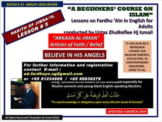 ““A BEGINNERS’ COURSE ONA BEGINNERS’ COURSE ON
ISLAM”ISLAM”
Lessons on Fardhu ‘Ain in English forLessons on Fardhu ‘Ain in English for
AdultsAdults
conducted by Ustaz Zhulkeflee Hj Ismailconducted by Ustaz Zhulkeflee Hj Ismail
IT CAN ALSO BE A
REFRESHER
COURSE FOR
MUSLIM PARENTS,
EDUCATORS, IN
CONTEMPORARY
SINGAPORE.
OPEN TO ALL
Using textbook & curriculum he has developed especially forUsing textbook & curriculum he has developed especially for
Muslim converts and young Adult English-speaking Muslims.Muslim converts and young Adult English-speaking Muslims.
““To seek knowledge is obligatory upon every Muslim (male & female)”To seek knowledge is obligatory upon every Muslim (male & female)”
For further information and registrationFor further information and registration
contact Econtact E-mail :-mail :
ad.fardhayn.sg@gmail.comad.fardhayn.sg@gmail.com
or +65 81234669 / +65 96838279or +65 81234669 / +65 96838279
BATCH # 15 -JANUAY 2016 INTAKEBATCH # 15 -JANUAY 2016 INTAKE
UPDATED 4 MARCH 2016UPDATED 4 MARCH 2016
All Rights Reserved© Zhulkeflee Hj Ismail (2016)
HADITH OF JIBRA-’IL
HADITH OF JIBRA-’IL
LESSON # 5
LESSON # 5
““ARKAAN AL-IIMAN”ARKAAN AL-IIMAN”
Articles of Faith / BeliefArticles of Faith / Belief
BELIEVE IN HIS ANGELSBELIEVE IN HIS ANGELS
 