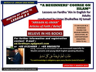 ““A BEGINNERS’ COURSE ONA BEGINNERS’ COURSE ON
ISLAM”ISLAM”
Lessons on Fardhu ‘Ain in English forLessons on Fardhu ‘Ain in English for
AdultsAdults
conducted by Ustaz Zhulkeflee Hj Ismailconducted by Ustaz Zhulkeflee Hj Ismail
IT CAN ALSO BE A
REFRESHER
COURSE FOR
MUSLIM PARENTS,
EDUCATORS, IN
CONTEMPORARY
SINGAPORE.
OPEN TO ALL
Using textbook & curriculum he has developed especially forUsing textbook & curriculum he has developed especially for
Muslim converts and young Adult English-speaking Muslims.Muslim converts and young Adult English-speaking Muslims.
““To seek knowledge is obligatory upon every Muslim (male & female)”To seek knowledge is obligatory upon every Muslim (male & female)”
For further information and registrationFor further information and registration
contact Econtact E-mail :-mail :
ad.fardhayn.sg@gmail.comad.fardhayn.sg@gmail.com
or +65 81234669 / +65 96838279or +65 81234669 / +65 96838279
BATCH # 15 -JANUAY 2016 INTAKEBATCH # 15 -JANUAY 2016 INTAKE
UPDATED 11 MARCH 2016UPDATED 11 MARCH 2016
HADITH OF JIBRA-’IL
HADITH OF JIBRA-’IL
LESSON # 6
LESSON # 6
““ARKAAN AL-IIMAN”ARKAAN AL-IIMAN”
Articles of Faith / BeliefArticles of Faith / Belief
BELIEVE IN HIS BOOKSBELIEVE IN HIS BOOKS
All Rights Reserved© Zhulkeflee Hj Ismail (2016)
 