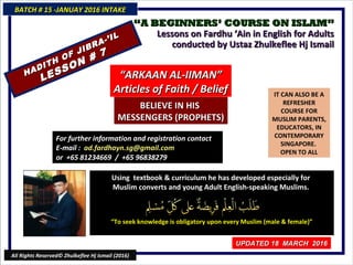 ““A BEGINNERS’ COURSE ON ISLAM”A BEGINNERS’ COURSE ON ISLAM”
Lessons on Fardhu ‘Ain in English for AdultsLessons on Fardhu ‘Ain in English for Adults
conducted by Ustaz Zhulkeflee Hj Ismailconducted by Ustaz Zhulkeflee Hj Ismail
IT CAN ALSO BE A
REFRESHER
COURSE FOR
MUSLIM PARENTS,
EDUCATORS, IN
CONTEMPORARY
SINGAPORE.
OPEN TO ALL
Using textbook & curriculum he has developed especially forUsing textbook & curriculum he has developed especially for
Muslim converts and young Adult English-speaking Muslims.Muslim converts and young Adult English-speaking Muslims.
““To seek knowledge is obligatory upon every Muslim (male & female)”To seek knowledge is obligatory upon every Muslim (male & female)”
For further information and registrationFor further information and registration
contact Econtact E-mail :-mail :
ad.fardhayn.sg@gmail.comad.fardhayn.sg@gmail.com
or +65 81234669 / +65 96838279or +65 81234669 / +65 96838279
BATCH # 15 -JANUAY 2016 INTAKEBATCH # 15 -JANUAY 2016 INTAKE
UPDATED 18 MARCH 2016UPDATED 18 MARCH 2016
All Rights Reserved© Zhulkeflee Hj Ismail (2016)
HADITH OF JIBRA-’IL
HADITH OF JIBRA-’IL
LESSON # 7
LESSON # 7
““ARKAAN AL-IIMAN”ARKAAN AL-IIMAN”
Articles of Faith / BeliefArticles of Faith / Belief
BELIEVE IN HISBELIEVE IN HIS
MESSENGERS (PROPHETS)MESSENGERS (PROPHETS)
 