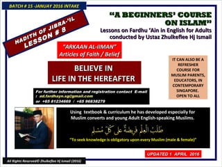 ““A BEGINNERS’ COURSEA BEGINNERS’ COURSE
ON ISLAM”ON ISLAM”
Lessons on Fardhu ‘Ain in English for AdultsLessons on Fardhu ‘Ain in English for Adults
conducted by Ustaz Zhulkeflee Hj Ismailconducted by Ustaz Zhulkeflee Hj Ismail
IT CAN ALSO BE A
REFRESHER
COURSE FOR
MUSLIM PARENTS,
EDUCATORS, IN
CONTEMPORARY
SINGAPORE.
OPEN TO ALL
Using textbook & curriculum he has developed especially forUsing textbook & curriculum he has developed especially for
Muslim converts and young Adult English-speaking Muslims.Muslim converts and young Adult English-speaking Muslims.
““To seek knowledge is obligatory upon every Muslim (male & female)”To seek knowledge is obligatory upon every Muslim (male & female)”
For further information and registration contact EFor further information and registration contact E-mail-mail
:: ad.fardhayn.sg@gmail.comad.fardhayn.sg@gmail.com
or +65 81234669 / +65 96838279or +65 81234669 / +65 96838279
BATCH # 15 -JANUAY 2016 INTAKEBATCH # 15 -JANUAY 2016 INTAKE
UPDATED 1 APRIL 2016UPDATED 1 APRIL 2016
All Rights Reserved© Zhulkeflee Hj Ismail (2016)
HADITH OF JIBRA-’IL
HADITH OF JIBRA-’IL
LESSON # 8
LESSON # 8
““ARKAAN AL-IIMAN”ARKAAN AL-IIMAN”
Articles of Faith / BeliefArticles of Faith / Belief
BELIEVE INBELIEVE IN
LIFE IN THE HEREAFTERLIFE IN THE HEREAFTER
 