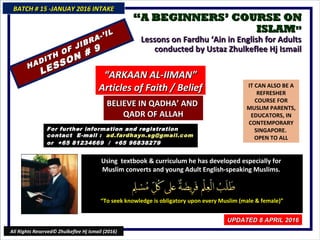 ““A BEGINNERS’ COURSE ONA BEGINNERS’ COURSE ON
ISLAMISLAM””
Lessons on Fardhu ‘Ain in English for AdultsLessons on Fardhu ‘Ain in English for Adults
conducted by Ustaz Zhulkeflee Hj Ismailconducted by Ustaz Zhulkeflee Hj Ismail
IT CAN ALSO BE A
REFRESHER
COURSE FOR
MUSLIM PARENTS,
EDUCATORS, IN
CONTEMPORARY
SINGAPORE.
OPEN TO ALL
Using textbook & curriculum he has developed especially forUsing textbook & curriculum he has developed especially for
Muslim converts and young Adult English-speaking Muslims.Muslim converts and young Adult English-speaking Muslims.
““To seek knowledge is obligatory upon every Muslim (male & female)”To seek knowledge is obligatory upon every Muslim (male & female)”
For further information and registrationFor further information and registration
contact Econtact E-mail :-mail : ad.fardhayn.sg@gmail.comad.fardhayn.sg@gmail.com
or +65 81234669 / +65 96838279or +65 81234669 / +65 96838279
BATCH # 15 -JANUAY 2016 INTAKEBATCH # 15 -JANUAY 2016 INTAKE
UPDATED 8 APRIL 2016UPDATED 8 APRIL 2016
All Rights Reserved© Zhulkeflee Hj Ismail (2016)
HADITH OF JIBRA-’IL
HADITH OF JIBRA-’IL
LESSON # 9
LESSON # 9
““ARKAAN AL-IIMAN”ARKAAN AL-IIMAN”
Articles of Faith / BeliefArticles of Faith / Belief
BELIEVE IN QADHA’ ANDBELIEVE IN QADHA’ AND
QADR OF ALLAHQADR OF ALLAH
 
