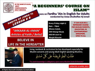 ““A BEGINNERS’ COURSE ONA BEGINNERS’ COURSE ON
ISLAM”ISLAM”
Lessons onLessons on Fardhu ‘Ain in English for AdultsFardhu ‘Ain in English for Adults
conducted by Ustaz Zhulkeflee Hj Ismailconducted by Ustaz Zhulkeflee Hj Ismail
HADITH OF JIBRA-’IL
HADITH OF JIBRA-’IL
LESSON # 8
LESSON # 8
Using textbook & curriculum he has developed especially forUsing textbook & curriculum he has developed especially for
Muslim converts and young Adult English-speaking Muslims.Muslim converts and young Adult English-speaking Muslims.
““To seek knowledge is obligatory upon every Muslim (male & female)”To seek knowledge is obligatory upon every Muslim (male & female)”
IT CAN ALSO BE AIT CAN ALSO BE A
REFRESHER COURSEREFRESHER COURSE
FOR MUSLIM PARENTS,FOR MUSLIM PARENTS,
EDUCATORS, INEDUCATORS, IN
CONTEMPORARYCONTEMPORARY
SINGAPORE.SINGAPORE.
OPEN TO ALLOPEN TO ALL
1
UPDATED 19 APRIL 2013UPDATED 19 APRIL 2013
Every Friday night @Every Friday night @
8pm – 10pm8pm – 10pm
Wisma Indah,Wisma Indah,
450 Changi Road,450 Changi Road,
#02-00 next to#02-00 next to
Masjid KassimMasjid Kassim
All Rights Reserved© Zhulkeflee Hj Ismail (2013)
““ARKAAN AL-IIMAN”ARKAAN AL-IIMAN”
Articles of Faith / BeliefArticles of Faith / Belief
IN THE NAME OF ALLAH,IN THE NAME OF ALLAH,
MOSTMOST
COMPASSIONATE,COMPASSIONATE,
MOST MERCIFULMOST MERCIFUL
BELIEVE INBELIEVE IN
LIFE IN THE HEREAFTERLIFE IN THE HEREAFTER
 