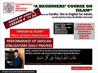 ““A BEGINNERS’ COURSE ONA BEGINNERS’ COURSE ON
ISLAM”ISLAM”
Lessons onLessons on Fardhu ‘Ain in English for AdultsFardhu ‘Ain in English for Adults
conducted by Ustaz Zhulkeflee Hj Ismailconducted by Ustaz Zhulkeflee Hj Ismail
HADITH OF JIBRA-’IL
HADITH OF JIBRA-’IL
LESSON #
11 [c]
LESSON #
11 [c]
Using textbook & curriculum he has developed especially forUsing textbook & curriculum he has developed especially for
Muslim converts and young Adult English-speaking Muslims.Muslim converts and young Adult English-speaking Muslims.
““To seek knowledge is obligatory upon every Muslim (male & female)”To seek knowledge is obligatory upon every Muslim (male & female)”
IT CAN ALSO BE AIT CAN ALSO BE A
REFRESHER COURSEREFRESHER COURSE
FOR MUSLIM PARENTS,FOR MUSLIM PARENTS,
EDUCATORS, INEDUCATORS, IN
CONTEMPORARYCONTEMPORARY
SINGAPORE.SINGAPORE.
OPEN TO ALLOPEN TO ALL
1
UPDATED 31 MAY 2013UPDATED 31 MAY 2013
Every Friday night @Every Friday night @
8pm – 10pm8pm – 10pm
Wisma Indah, 450Wisma Indah, 450
Changi Road,Changi Road,
#02-00 next to#02-00 next to
Masjid KassimMasjid Kassim
All Rights Reserved© Zhulkeflee Hj Ismail (2013)
““ARKAAN AL-ISLAM”ARKAAN AL-ISLAM”
Pillars of Islam (Submission)Pillars of Islam (Submission)
IN THE NAME OF ALLAH,IN THE NAME OF ALLAH,
MOSTMOST
COMPASSIONATE,COMPASSIONATE,
MOST MERCIFULMOST MERCIFUL
PERFORMANCE OF SWOLAHPERFORMANCE OF SWOLAH
(OBLIGATORY DAILY PRAYER)(OBLIGATORY DAILY PRAYER)
 