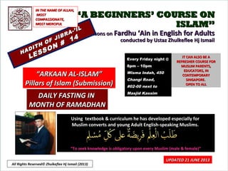 ““A BEGINNERS’ COURSE ONA BEGINNERS’ COURSE ON
ISLAM”ISLAM”
Lessons onLessons on Fardhu ‘Ain in English for AdultsFardhu ‘Ain in English for Adults
conducted by Ustaz Zhulkeflee Hj Ismailconducted by Ustaz Zhulkeflee Hj Ismail
HADITH OF JIBRA-’IL
HADITH OF JIBRA-’IL
LESSON #
14
LESSON #
14
Using textbook & curriculum he has developed especially forUsing textbook & curriculum he has developed especially for
Muslim converts and young Adult English-speaking Muslims.Muslim converts and young Adult English-speaking Muslims.
““To seek knowledge is obligatory upon every Muslim (male & female)”To seek knowledge is obligatory upon every Muslim (male & female)”
IT CAN ALSO BE AIT CAN ALSO BE A
REFRESHER COURSE FORREFRESHER COURSE FOR
MUSLIM PARENTS,MUSLIM PARENTS,
EDUCATORS, INEDUCATORS, IN
CONTEMPORARYCONTEMPORARY
SINGAPORE.SINGAPORE.
OPEN TO ALLOPEN TO ALL
1
UPDATED 21 JUNE 2013UPDATED 21 JUNE 2013
Every Friday night @Every Friday night @
8pm – 10pm8pm – 10pm
Wisma Indah, 450Wisma Indah, 450
Changi Road,Changi Road,
#02-00 next to#02-00 next to
Masjid KassimMasjid Kassim
““ARKAAN AL-ISLAM”ARKAAN AL-ISLAM”
Pillars of Islam (Submission)Pillars of Islam (Submission)
IN THE NAME OF ALLAH,IN THE NAME OF ALLAH,
MOSTMOST
COMPASSIONATE,COMPASSIONATE,
MOST MERCIFULMOST MERCIFUL
DAILY FASTING INDAILY FASTING IN
MONTH OF RAMADHANMONTH OF RAMADHAN
All Rights Reserved© Zhulkeflee Hj Ismail (2013)
 