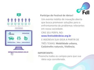 Participe do Festival de Ideias! Um e vento inédito de inovação aberta que busca promover soluções para o enfrentamento de problemas relevantes em nossa sociedade. CRIE SEU PERFIL NO:  www.festivaldeideias.org.br E INSCREVA SUA IDEIA A PARTIR DE TRÊS TEMAS:  Mobilidade urbana, Catástrofes naturais, Violência. IMPORTANTE:  Preencha todos os campos para que sua  ideia seja considerada. 