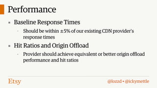 Performance
▪ Baseline Response Times
-

Should be within ±5% of our existing CDN provider’s
response times

▪ Hit Ratios and Origin Offload
-

Provider should achieve equivalent or better origin offload
performance and hit ratios

@lozzd • @ickymettle

 